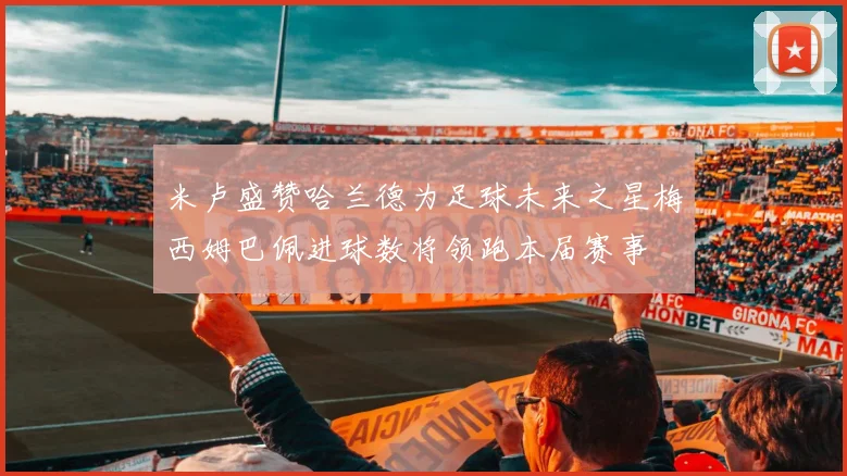 米卢盛赞哈兰德为足球未来之星梅西姆巴佩进球数将领跑本届赛事