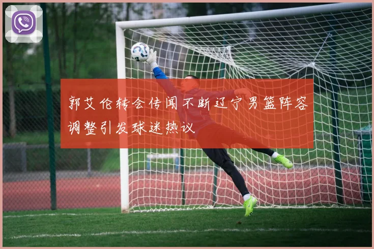 郭艾伦转会传闻不断辽宁男篮阵容调整引发球迷热议