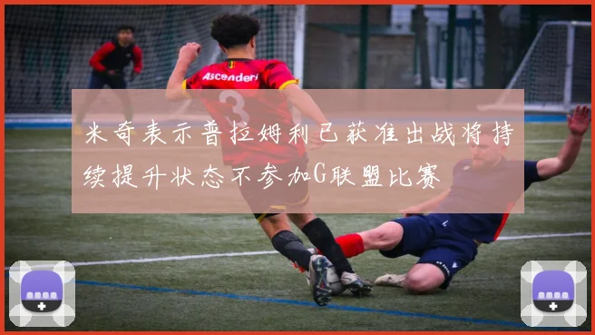 米奇表示普拉姆利已获准出战将持续提升状态不参加G联盟比赛