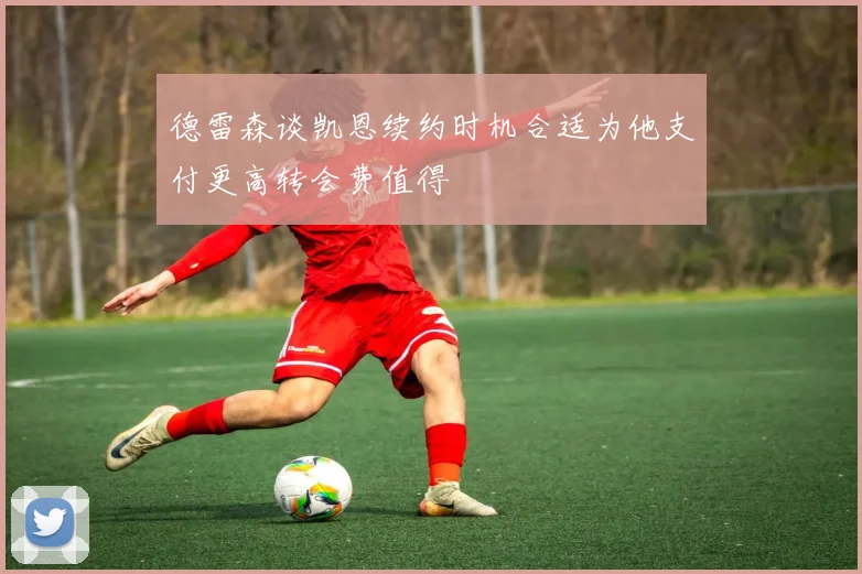 德雷森谈凯恩续约时机合适为他支付更高转会费值得