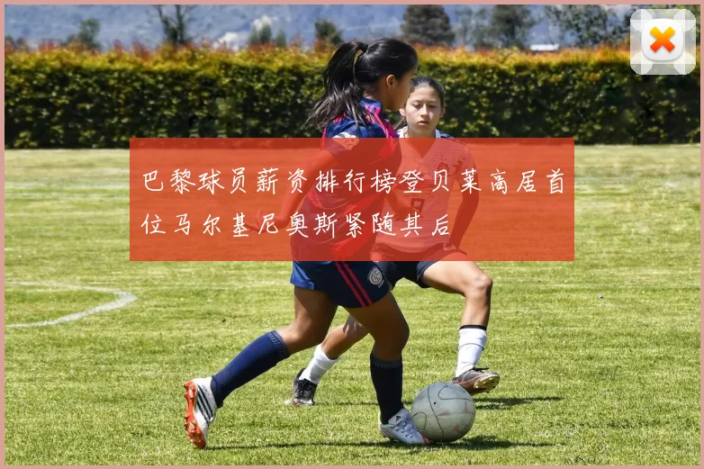 巴黎球员薪资排行榜登贝莱高居首位马尔基尼奥斯紧随其后
