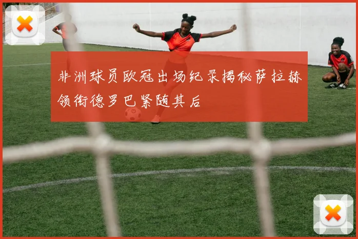非洲球员欧冠出场纪录揭秘萨拉赫领衔德罗巴紧随其后