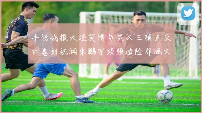 半场战报大连英博与武汉三镇互交白卷刘祝润朱鹏宇频频造险邓涵文因伤退场