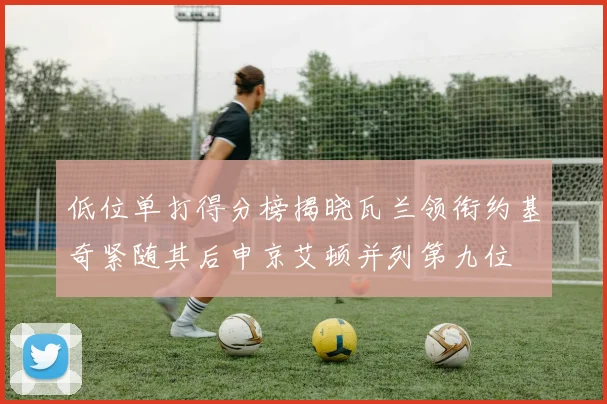 低位单打得分榜揭晓瓦兰领衔约基奇紧随其后申京艾顿并列第九位