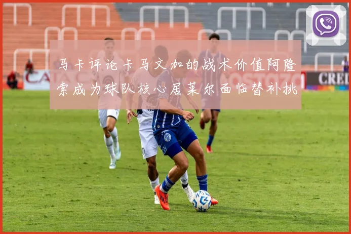马卡评论卡马文加的战术价值阿隆索成为球队核心居莱尔面临替补挑战