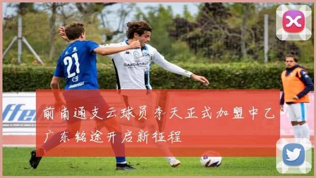 前南通支云球员李天正式加盟中乙广东铭途开启新征程