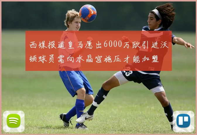 西媒报道皇马愿出6000万欧引进沃顿球员需向水晶宫施压才能加盟