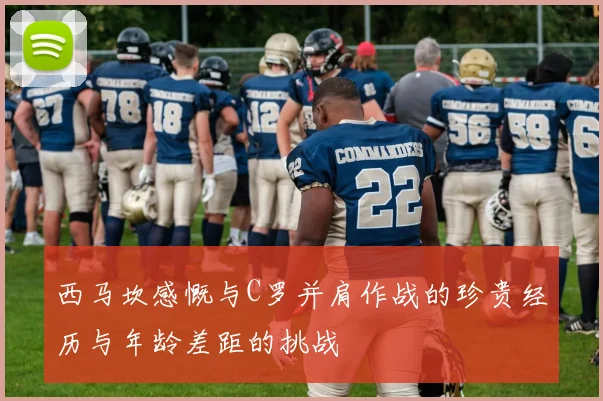 西马坎感慨与C罗并肩作战的珍贵经历与年龄差距的挑战
